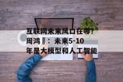 互联网未来风口在哪?周鸿祎:未来5-10年是大模型和人工智能 互联网未来风口在哪?周鸿祎:未来5-10年是大模型和人工智能