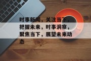 时事新闻，关注当下，把握未来，时事洞察，聚焦当下，展望未来动态