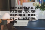 甘肃手工制作工艺品,手工艺制作,让心灵得到满足和释放,甘肃手工手工艺,心灵的释放与满足 甘肃手工制作工艺品,手工艺制作,让心灵得到满足和释放,甘肃手工手工艺,心灵的释放与满足