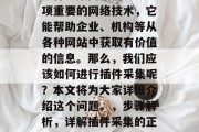 插件采集网站信息是一项重要的网络技术,它能帮助企业、机构等从各种网站中获取有价值的信息。那么,我们应该如何进行插件采集呢?本文将为大家详细介绍这个问题。,步骤解析,详解插件采集的正确方法 插件采集网站信息是一项重要的网络技术,它能帮助企业、机构等从各种网站中获取有价值的信息。那么,我们应该如何进行插件采集呢?本文将为大家详细介绍这个问题。,步骤解析,详解插件采集的正确方法