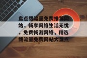 盘点载流量免费推荐网站，畅享网络生活无忧，免费畅游网络，精选载流量免费网站大盘点