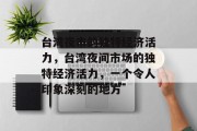 台湾夜市的独特经济活力,台湾夜间市场的独特经济活力,一个令人印象深刻的地方 台湾夜市的独特经济活力,台湾夜间市场的独特经济活力,一个令人印象深刻的地方