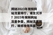 揭秘2023年视频网站流量排行，谁主沉浮？2023年视频网站流量争霸，揭秘流量排行，谁将独领风骚？