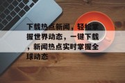 下载热点新闻，轻松掌握世界动态，一键下载，新闻热点实时掌握全球动态