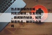 热点新闻制作攻略，如何抓住眼球，引发共鸣，新闻制作秘诀，如何制造热点，触动公众共鸣