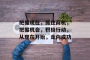 把握现在,抓住商机,把握机会,积极行动,从现在开始,走向成功 把握现在,抓住商机,把握机会,积极行动,从现在开始,走向成功
