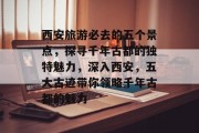 西安旅游必去的五个景点,探寻千年古都的独特魅力,深入西安,五大古迹带你领略千年古都的魅力 西安旅游必去的五个景点,探寻千年古都的独特魅力,深入西安,五大古迹带你领略千年古都的魅力