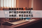 联通流量神器——沃畅游打造您的网络天堂，沃畅游，满足您全方位的移动上网需求