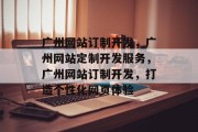 广州网站订制开发，广州网站定制开发服务，广州网站订制开发，打造个性化网页体验