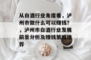 从白酒行业角度看,泸州市做什么可以赚钱?,泸州市白酒行业发展前景分析及赚钱策略推荐 从白酒行业角度看,泸州市做什么可以赚钱?,泸州市白酒行业发展前景分析及赚钱策略推荐