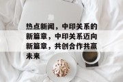 热点新闻，中印关系的新篇章，中印关系迈向新篇章，共创合作共赢未来