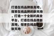 打造在线品牌新高地，探索在线品牌的新天地，打造一个全新的商业平台，打造在线品牌新高地，探索在线品牌的新天地