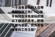 一个没有目标的人在哪里能找到工作?——关于如何在没有目标的情况下赚钱的思考,职场生存与求职,何为无目标者的工作之路? 一个没有目标的人在哪里能找到工作?——关于如何在没有目标的情况下赚钱的思考,职场生存与求职,何为无目标者的工作之路?