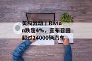 美股异动丨Rivian跌超4%，宣布召回超过24000辆汽车