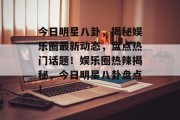 今日明星八卦，揭秘娱乐圈最新动态，盘点热门话题！娱乐圈热辣揭秘，今日明星八卦盘点！