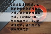 2元域名注册网站,如何轻松开启您的互联网之旅,轻松开启互联网之旅,2元域名注册,您的起点之旅,2元起注册域名,轻松踏上互联网成功之旅! 2元域名注册网站,如何轻松开启您的互联网之旅,轻松开启互联网之旅,2元域名注册,您的起点之旅,2元起注册域名,轻松踏上互联网成功之旅!