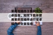 茉莉花插件下载网站安卓指南,如何下载并使用茉莉花插件进行安卓操作的全面指南 茉莉花插件下载网站安卓指南,如何下载并使用茉莉花插件进行安卓操作的全面指南