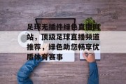 足球无插件绿色直播网站,顶级足球直播频道推荐,绿色助您畅享优质体育赛事 足球无插件绿色直播网站,顶级足球直播频道推荐,绿色助您畅享优质体育赛事