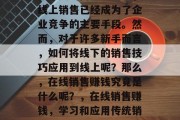 在今天的商业世界中,线上销售已经成为了企业竞争的主要手段。然而,对于许多新手而言,如何将线下的销售技巧应用到线上呢?那么,在线销售赚钱究竟是什么呢?,在线销售赚钱,学习和应用传统销售技巧 在今天的商业世界中,线上销售已经成为了企业竞争的主要手段。然而,对于许多新手而言,如何将线下的销售技巧应用到线上呢?那么,在线销售赚钱究竟是什么呢?,在线销售赚钱,学习和应用传统销售技巧