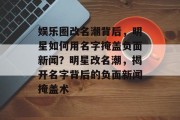 娱乐圈改名潮背后，明星如何用名字掩盖负面新闻？明星改名潮，揭开名字背后的负面新闻掩盖术