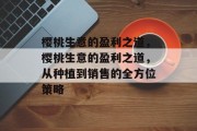 樱桃生意的盈利之道,樱桃生意的盈利之道,从种植到销售的全方位策略 樱桃生意的盈利之道,樱桃生意的盈利之道,从种植到销售的全方位策略