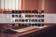 最新新闻视频盘点，聚焦热点，洞察时代脉搏，时代脉搏下的热点聚焦，最新新闻视频盘点