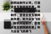 新网站制作公司,打造企业互联网新形象,助力企业腾飞,新锐网站制作,塑造企业互联网新风貌,助力企业飞跃,新锐网站制作,塑造企业互联网新形象,助力企业飞跃腾飞 新网站制作公司,打造企业互联网新形象,助力企业腾飞,新锐网站制作,塑造企业互联网新风貌,助力企业飞跃,新锐网站制作,塑造企业互联网新形象,助力企业飞跃腾飞