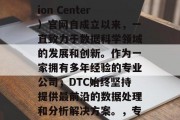 DTC(Data Transformation Center)官网自成立以来,一直致力于数据科学领域的发展和创新。作为一家拥有多年经验的专业公司,DTC始终坚持提供最前沿的数据处理和分析解决方案。,专业的数据处理和分析专家——DTC DTC(Data Transformation Center)官网自成立以来,一直致力于数据科学领域的发展和创新。作为一家拥有多年经验的专业公司,DTC始终坚持提供最前沿的数据处理和分析解决方案。,专业的数据处理和分析专家——DTC