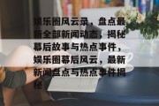 娱乐圈风云录，盘点最新全部新闻动态，揭秘幕后故事与热点事件，娱乐圈幕后风云，最新新闻盘点与热点事件揭秘