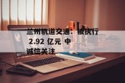 兰州轨道交通:被执行 2.92 亿元 中诚信关注 兰州轨道交通:被执行 2.92 亿元 中诚信关注