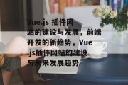 Vue.js 插件网站的建设与发展,前端开发的新趋势,Vue.js插件网站的建设与未来发展趋势 Vue.js 插件网站的建设与发展,前端开发的新趋势,Vue.js插件网站的建设与未来发展趋势