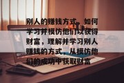 别人的赚钱方式,如何学习并模仿他们以获得财富,理解并学习别人赚钱的方式,从模仿他们的成功中获取财富 别人的赚钱方式,如何学习并模仿他们以获得财富,理解并学习别人赚钱的方式,从模仿他们的成功中获取财富