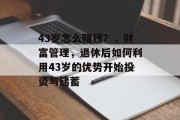 43岁怎么赚钱?,财富管理,退休后如何利用43岁的优势开始投资与储蓄 43岁怎么赚钱?,财富管理,退休后如何利用43岁的优势开始投资与储蓄