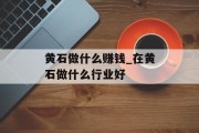 黄石做什么赚钱_在黄石做什么行业好 黄石做什么赚钱_在黄石做什么行业好