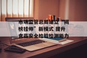 市场监管总局建立“揭榜挂帅”新模式 提升食品安全检验检测能力