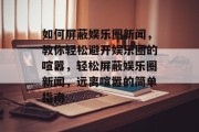 如何屏蔽娱乐圈新闻，教你轻松避开娱乐圈的喧嚣，轻松屏蔽娱乐圈新闻，远离喧嚣的简单指南