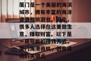 厦门是一个美丽的海滨城市,拥有丰富的海洋资源和旅游业。因此,很多人选择在这里做生意,赚取财富。以下是一些可能的赚钱方式,厦门海港商机,创业成功的关键点 厦门是一个美丽的海滨城市,拥有丰富的海洋资源和旅游业。因此,很多人选择在这里做生意,赚取财富。以下是一些可能的赚钱方式,厦门海港商机,创业成功的关键点