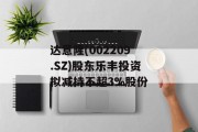 达意隆(002209.SZ)股东乐丰投资拟减持不超3%股份