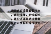 网站退订流量套餐指南，轻松操作，无忧解约，轻松退订网站流量套餐，无忧解约操作指南