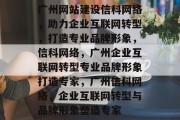 广州网站建设信科网络,助力企业互联网转型,打造专业品牌形象,信科网络,广州企业互联网转型专业品牌形象打造专家,广州信科网络,企业互联网转型与品牌形象塑造专家 广州网站建设信科网络,助力企业互联网转型,打造专业品牌形象,信科网络,广州企业互联网转型专业品牌形象打造专家,广州信科网络,企业互联网转型与品牌形象塑造专家