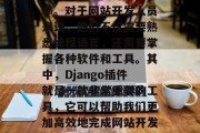 在如今这个信息化的时代里,我们越来越依赖各种工具来提升工作效率。对于网站开发人员来说,他们不仅需要熟悉编程语言,还需要掌握各种软件和工具。其中,Django插件就是一款非常重要的工具,它可以帮助我们更加高效地完成网站开发工作。,学会Django插件,提高网站开发效率的秘密武器 在如今这个信息化的时代里,我们越来越依赖各种工具来提升工作效率。对于网站开发人员来说,他们不仅需要熟悉编程语言,还需要掌握各种软件和工具。其中,Django插件就是一款非常重要的工具,它可以帮助我们更加高效地完成网站开发工作。,学会Django插件,提高网站开发效率的秘密武器