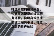 打造卓越的在线平台，构建高效便捷的线上服务体验，构建高效便捷的线上服务平台，打造卓越的用户体验