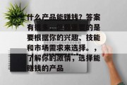 什么产品能赚钱?答案有很多,但最重要的是要根据你的兴趣、技能和市场需求来选择。,了解你的激情,选择能赚钱的产品 什么产品能赚钱?答案有很多,但最重要的是要根据你的兴趣、技能和市场需求来选择。,了解你的激情,选择能赚钱的产品