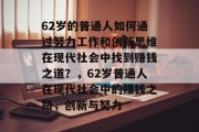 62岁的普通人如何通过努力工作和创新思维在现代社会中找到赚钱之道?,62岁普通人在现代社会中的赚钱之路,创新与努力 62岁的普通人如何通过努力工作和创新思维在现代社会中找到赚钱之道?,62岁普通人在现代社会中的赚钱之路,创新与努力