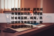 威海热点新闻，聚焦城市发展新动态，共绘美好未来蓝图，威海，共绘城市发展新蓝图，聚焦热点新闻动态