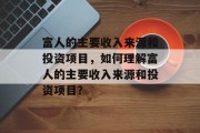 富人的主要收入来源和投资项目,如何理解富人的主要收入来源和投资项目? 富人的主要收入来源和投资项目,如何理解富人的主要收入来源和投资项目?