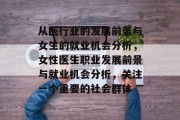 从医行业的发展前景与女生的就业机会分析,女性医生职业发展前景与就业机会分析,关注一个重要的社会群体 从医行业的发展前景与女生的就业机会分析,女性医生职业发展前景与就业机会分析,关注一个重要的社会群体