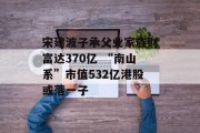 宋建波子承父业家族财富达370亿 “南山系”市值532亿港股或落一子 宋建波子承父业家族财富达370亿 “南山系”市值532亿港股或落一子