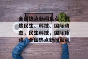 全国热点新闻盘点，聚焦民生、科技、国际动态，民生科技，国际脉动，全国热点新闻盘点