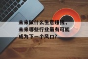 未来做什么生意赚钱,未来哪些行业最有可能成为下一个风口? 未来做什么生意赚钱,未来哪些行业最有可能成为下一个风口?